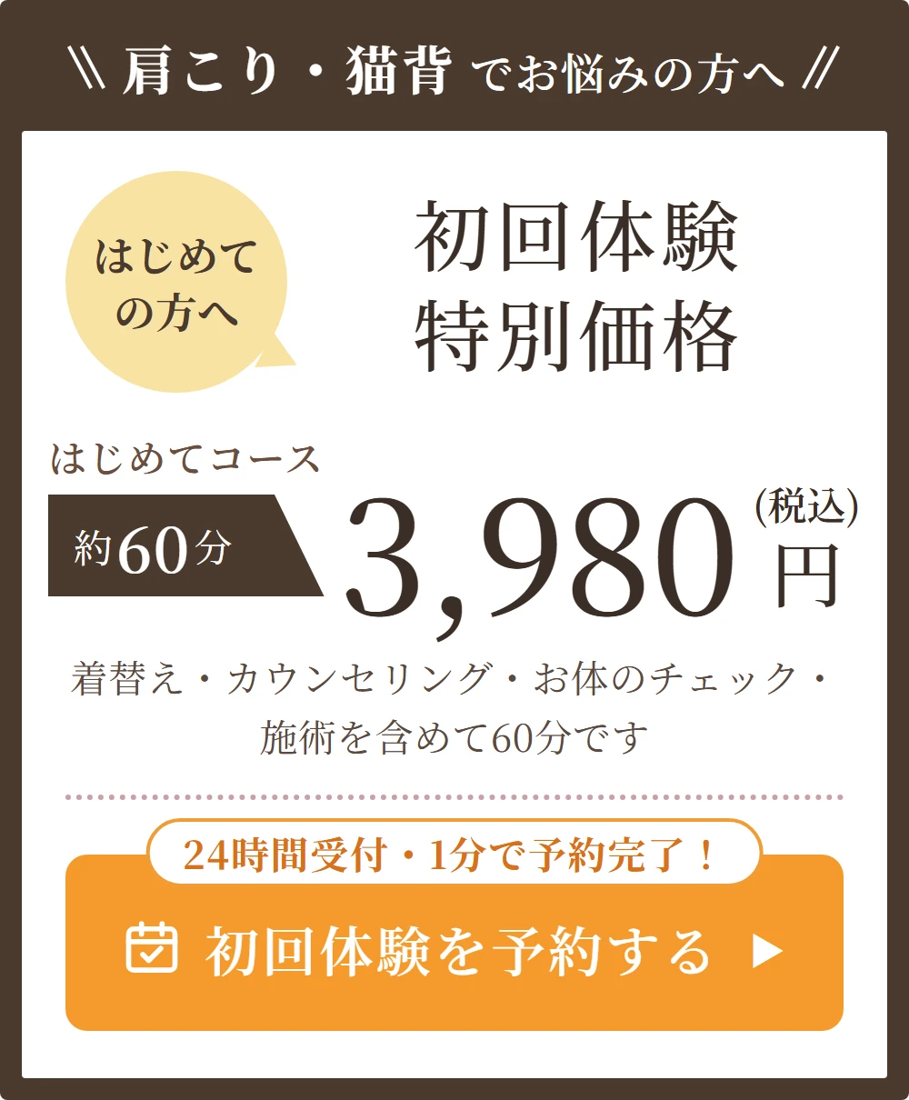 肩こり・猫背でお悩みの方へ。はじめての方へ。初回体験特別価格。はじめてコース 約60分 3,980円（税込）。着替え・カウンセリング・お体のチェック・施術を含めて60分です。24時間受付・1分で予約完了！ 初回体験を予約する